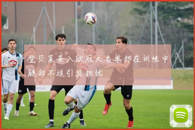 登贝莱虽入欧冠大名单却在训练中腿部不适引发担忧