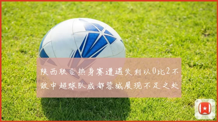 陕西联合热身赛遭遇失利以0比2不敌中超球队成都蓉城展现不足之处