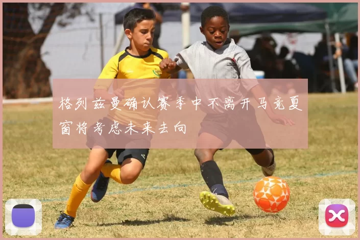 格列兹曼确认赛季中不离开马竞夏窗将考虑未来去向