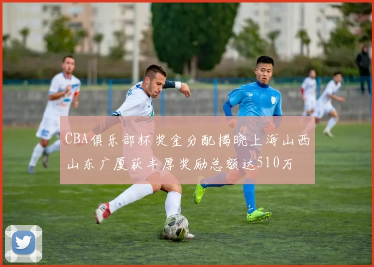 CBA俱乐部杯奖金分配揭晓上海山西山东广厦获丰厚奖励总额达510万