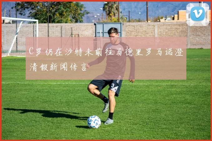 C罗仍在沙特未前往马德里罗马诺澄清假新闻传言
