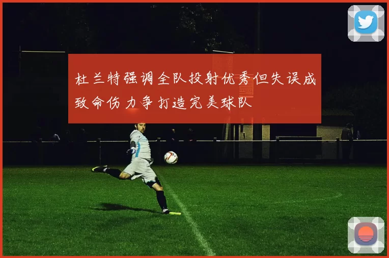 杜兰特强调全队投射优秀但失误成致命伤力争打造完美球队