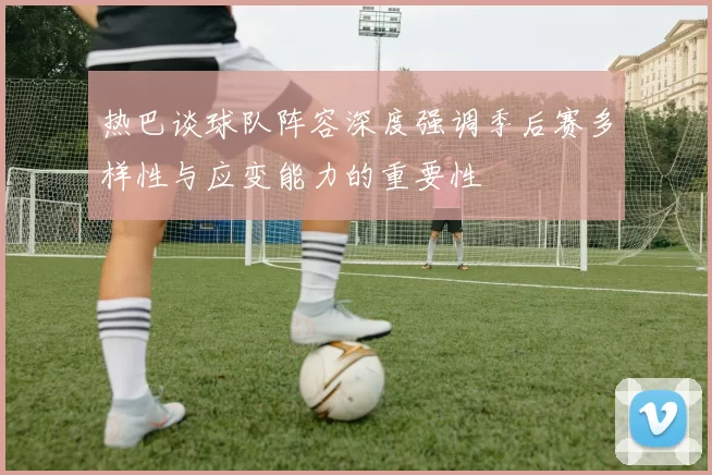 热巴谈球队阵容深度强调季后赛多样性与应变能力的重要性