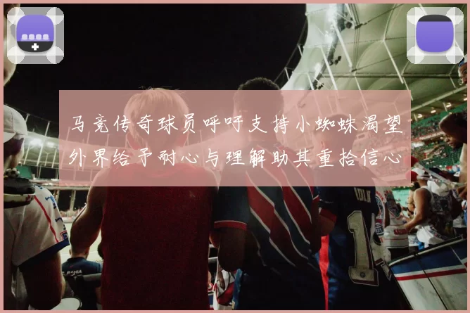 马竞传奇球员呼吁支持小蜘蛛渴望外界给予耐心与理解助其重拾信心