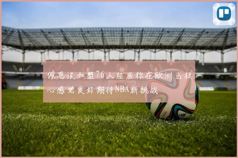 佩恩谈加盟76人经历称在欧洲当核心感觉良好期待NBA新挑战