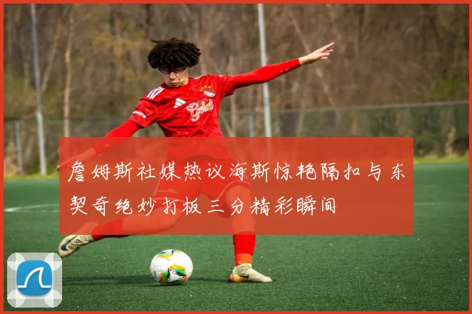 詹姆斯社媒热议海斯惊艳隔扣与东契奇绝妙打板三分精彩瞬间
