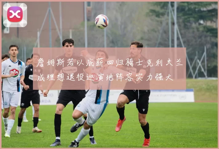 詹姆斯若以底薪回归骑士克利夫兰成理想退役巡演地阵容实力强大