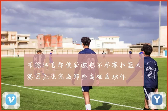 韦德坦言即使获邀也不参赛扣篮大赛因无法完成那些高难度动作
