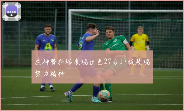 庄神赞科塔表现出色27分17板展现努力精神