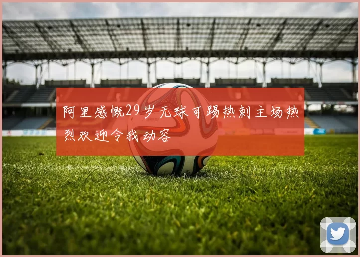 阿里感慨29岁无球可踢热刺主场热烈欢迎令我动容