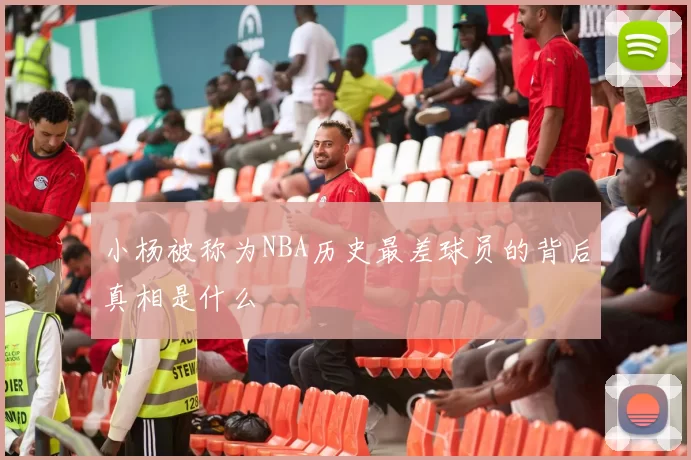 小杨被称为NBA历史最差球员的背后真相是什么