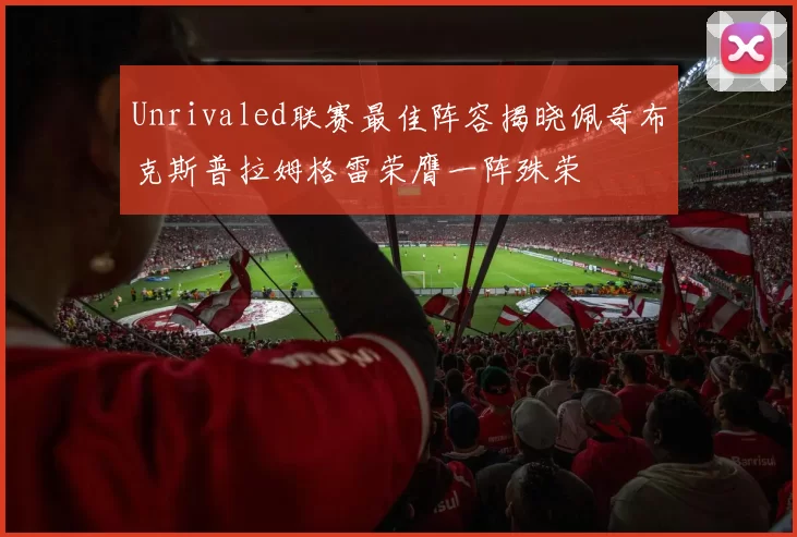 Unrivaled联赛最佳阵容揭晓佩奇布克斯普拉姆格雷荣膺一阵殊荣