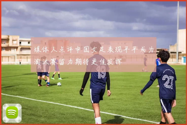 媒体人点评中国女足表现平平或为淘汰赛留力期待更佳发挥