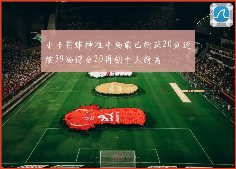 小卡罚球神准半场前已斩获20分连续39场得分20再创个人新高