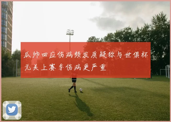 瓜帅回应伤病频发质疑称与世俱杯无关上赛季伤病更严重