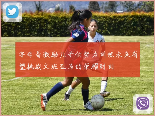 字母哥激励儿子们努力训练未来有望挑战文班亚马的荣耀时刻