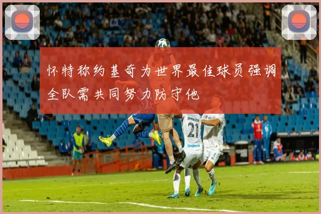 怀特称约基奇为世界最佳球员强调全队需共同努力防守他