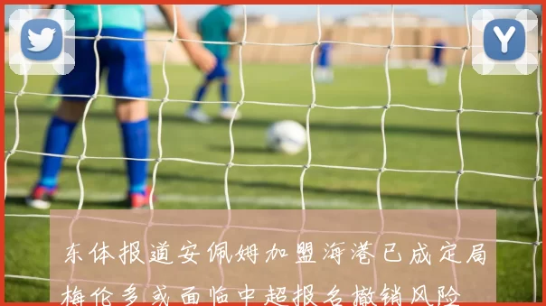 东体报道安佩姆加盟海港已成定局梅伦多或面临中超报名撤销风险
