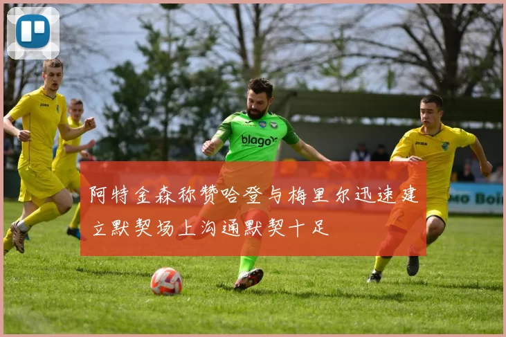 阿特金森称赞哈登与梅里尔迅速建立默契场上沟通默契十足