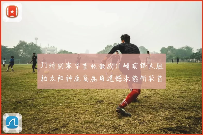 J1特别赛季首轮激战川崎前锋大胜柏太阳神鹿岛鹿角遗憾未能斩获首胜