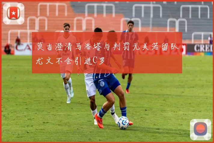 莫吉澄清马洛塔与判罚无关若留队尤文不会引进C罗