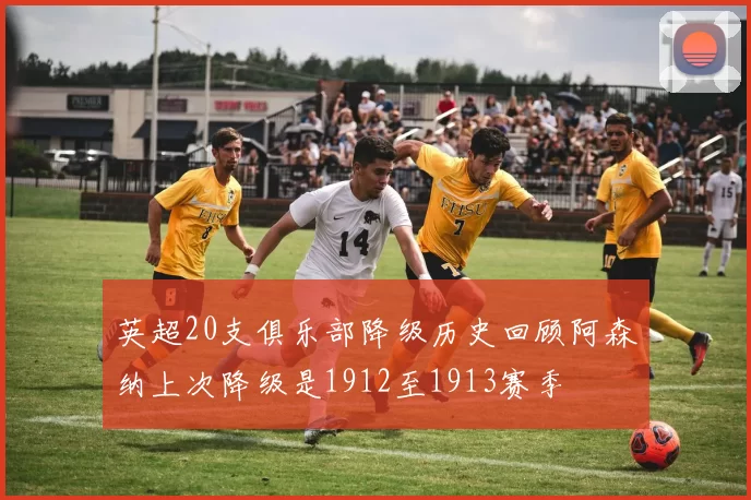 英超20支俱乐部降级历史回顾阿森纳上次降级是1912至1913赛季