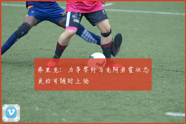 弗里克：力争零封马竞阿劳霍状态良好可随时上场